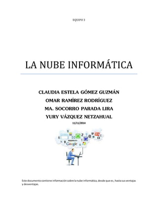 EQUIPO 3 
LA NUBE INFORMÁTICA 
CLAUDIA ESTELA GÓMEZ GUZMÁN 
OMAR RAMÍREZ RODRÍGUEZ 
MA. SOCORRO PARADA LIRA 
YURY VÁZQUEZ NETZAHUAL 
11/11/2014 
Este documento contiene información sobre la nube informática, desde que es, hasta sus ventajas 
y desventajas. 
 