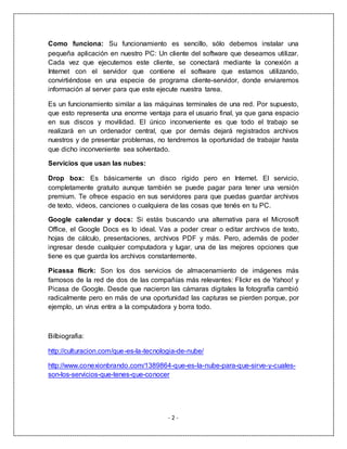 - 2 -
Como funciona: Su funcionamiento es sencillo, sólo debemos instalar una
pequeña aplicación en nuestro PC: Un cliente del software que deseamos utilizar.
Cada vez que ejecutemos este cliente, se conectará mediante la conexión a
Internet con el servidor que contiene el software que estamos utilizando,
convirtiéndose en una especie de programa cliente-servidor, donde enviaremos
información al server para que este ejecute nuestra tarea.
Es un funcionamiento similar a las máquinas terminales de una red. Por supuesto,
que esto representa una enorme ventaja para el usuario final, ya que gana espacio
en sus discos y movilidad. El único inconveniente es que todo el trabajo se
realizará en un ordenador central, que por demás dejará registrados archivos
nuestros y de presentar problemas, no tendremos la oportunidad de trabajar hasta
que dicho inconveniente sea solventado.
Servicios que usan las nubes:
Drop box: Es básicamente un disco rígido pero en Internet. El servicio,
completamente gratuito aunque también se puede pagar para tener una versión
premium. Te ofrece espacio en sus servidores para que puedas guardar archivos
de texto, videos, canciones o cualquiera de las cosas que tenés en tu PC.
Google calendar y docs: Si estás buscando una alternativa para el Microsoft
Office, el Google Docs es lo ideal. Vas a poder crear o editar archivos de texto,
hojas de cálculo, presentaciones, archivos PDF y más. Pero, además de poder
ingresar desde cualquier computadora y lugar, una de las mejores opciones que
tiene es que guarda los archivos constantemente.
Picassa flicrk: Son los dos servicios de almacenamiento de imágenes más
famosos de la red de dos de las compañías más relevantes: Flickr es de Yahoo! y
Picasa de Google. Desde que nacieron las cámaras digitales la fotografía cambió
radicalmente pero en más de una oportunidad las capturas se pierden porque, por
ejemplo, un virus entra a la computadora y borra todo.
Bilbiografia:
http://culturacion.com/que-es-la-tecnologia-de-nube/
http://www.conexionbrando.com/1389864-que-es-la-nube-para-que-sirve-y-cuales-
son-los-servicios-que-tenes-que-conocer
 