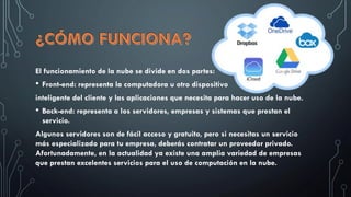 El funcionamiento de la nube se divide en dos partes:
• Front-end: representa la computadora u otro dispositivo
inteligente del cliente y las aplicaciones que necesita para hacer uso de la nube.
• Back-end: representa a los servidores, empresas y sistemas que prestan el
servicio.
Algunos servidores son de fácil acceso y gratuito, pero si necesitas un servicio
más especializado para tu empresa, deberás contratar un proveedor privado.
Afortunadamente, en la actualidad ya existe una amplia variedad de empresas
que prestan excelentes servicios para el uso de computación en la nube.
 