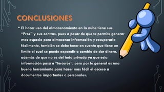 • El hacer uso del almacenamiento en la nube tiene sus
“Pros” y sus contras, pues a pesar de que te permite generar
mas espacio para almacenar información y recuperarla
fácilmente, también se debe tener en cuenta que tiene un
limite el cual se puede expandir a cambio de dar dinero,
además de que no es del todo privada ya que esta
información pasa a “terceros”, pero por lo general es una
buena herramienta para hacer mas fácil el acceso a
documentos importantes o personales.
 