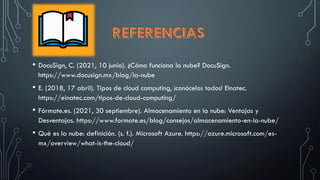 • DocuSign, C. (2021, 10 junio). ¿Cómo funciona la nube? DocuSign.
https://www.docusign.mx/blog/la-nube
• E. (2018, 17 abril). Tipos de cloud computing, ¡conócelos todos! Einatec.
https://einatec.com/tipos-de-cloud-computing/
• Fórmate.es. (2021, 30 septiembre). Almacenamiento en la nube: Ventajas y
Desventajas. https://www.formate.es/blog/consejos/almacenamiento-en-la-nube/
• Qué es la nube: definición. (s. f.). Microsoft Azure. https://azure.microsoft.com/es-
mx/overview/what-is-the-cloud/
 