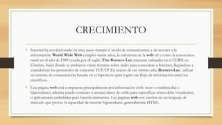 CRECIMIENTO
• Internet ha revolucionado en muy poco tiempo el modo de comunicarnos y de acceder a la
información. World Wide Web cumplió veinte años, la estructura de la web tal y como la conocemos
nació en el año de 1989 creada por dl inglés Tim Berners-Lee mientras trabajaba en el CERN en
Ginebra, Suiza donde se probaron varias técnicas sobre redes para conectarse a Internet, llegándose a
estandarizar los protocolos de conexión TCP/IP. En marzo de ese mismo año, Berners-Lee, utilizar
un sistema de comunicación basado en el hipertexto para lograr ese flujo de información entre los
científicos.
• Una página web está compuesta principalmente por información (sólo texto o multimedia) e
hiperenlaces; además puede contener o asociar datos de estilo para especificar cómo debe visualizarse,
o aplicaciones embebidas para hacerla interactiva. Las páginas web son escritas en un lenguaje de
marcado que provea la capacidad de insertar hiperenlaces, generalmente HTML.
 
