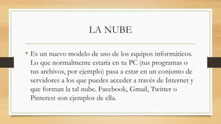 LA NUBE
• Es un nuevo modelo de uso de los equipos informáticos.
Lo que normalmente estaría en tu PC (tus programas o
tus archivos, por ejemplo) pasa a estar en un conjunto de
servidores a los que puedes acceder a través de Internet y
que forman la tal nube. Facebook, Gmail, Twitter o
Pinterest son ejemplos de ella.
 