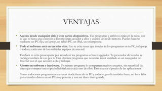 VENTAJAS
• Acceso desde cualquier sitio y con varios dispositivos. Tus programas y archivos están en la nube, con
lo que te basta una conexión a Internet para acceder a ellos y usarlos de modo remoto. Puedes hacerlo
mediante un PC fijo, un laptop, un tablet PC, un iPad, un smartphone.
• Todo el software está en un solo sitio. Eso te evita tener que instalar tú los programas en tu PC, tu laptop
o todos y cada uno de los múltiples equipos de una red.
También te evita preocuparte por actualizar los programas o hacer upgrades. Tu proveedor de la nube se
encarga también de eso por ti. Casi el único programa que necesitas tener instalado es un navegador de
Internet con el que acceder a ella y trabajar.
• Ahorro en software y hardware. Un mismo programa lo comparten muchos usuarios, sin necesidad de
tener que comprar una copia individual para cada uno de ellos. Eso abarata el precio de las aplicaciones.
Como todos esos programas se ejecutan desde fuera de tu PC y todo se guarda también fuera, no hace falta
gastar mucho dinero en un PC muy potente y con un disco duro grande.
 