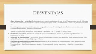 DESVENTAJAS
• (Falta de) seguridad y privacidad. Todos tus archivos o muchos de ellos pasan de estar en tu PC a almacenarse fuera de él. Implica
dejar de tener control sobre ellos. Nunca se puede estar seguro de quién accede a esa información o si está o no protegida como debe
ser.
Eso un riesgo para usuarios particulares pero aún más para las empresas. Se ven obligadas a confiar informaciones internas y
confidenciales a un tercero, que puede o no ser fiable.
Además, es más probable que un hacker intente acceder a la nube que a un PC privado. El botín es mayor.
• Sin Internet no hay nube. En ella todo depende de que la conexión funcione. Si no es así, el cliente no podrá acceder a los
programas ni los datos.
• Problemas de cobertura legal. Los servidores que usa pueden estar en cualquier parte del mundo. Si hay problemas, no está claro
qué ley debe aplicarse o si ésta podrá proteger al cliente.
• Conflictos de propiedad intelectual u otros. La información de los clientes ya no está en sus manos, con lo que pueden surgir
problemas sobre a quién pertenece.
Eso puede llevar a situaciones delicadas, por ejemplo si el cliente pretende cambiar su proveedor o si quiebra o comete alguna
ilegalidad.
 