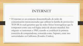 INTERNET
• El internet es un conjunto descentralizado de redes de
comunicación interconectadas que utilizan la familia de protocolos
TCP/IP, lo cual garantiza que las redes físicas heterogéneas que la
componen como una red lógica única de alcance mundial. Sus
orígenes se remontan a 1969, cuando se estableció la primera
conexión de computadoras, conocida como Arpanet, entre tres
universidades en California (Estados Unidos).
 