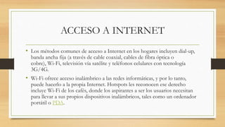 ACCESO A INTERNET
• Los métodos comunes de acceso a Internet en los hogares incluyen dial-up,
banda ancha fija (a través de cable coaxial, cables de fibra óptica o
cobre), Wi-Fi, televisión vía satélite y teléfonos celulares con tecnología
3G/4G.
• Wi-Fi ofrece acceso inalámbrico a las redes informáticas, y por lo tanto,
puede hacerlo a la propia Internet. Hotspots les reconocen ese derecho
incluye Wi-Fi de los cafés, donde los aspirantes a ser los usuarios necesitan
para llevar a sus propios dispositivos inalámbricos, tales como un ordenador
portátil o PDA.
 