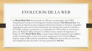 EVOLUCION DE LA WEB
• La World Wide Web fue inventada en 1989 por un informático del CERN
(Organización Europea de Investigación Nuclear) llamado Tim Berners-Lee. Era
un sistema de hipertexto para compartir información basado en Internet, concebido
originalmente para servir como herramienta de comunicación entre los científicos
del CERN, entregó su propuesta y, en septiembre de 1990 recibió el visto bueno y
junto con Robert Cailliau comenzó a escribir el nuevo sistema de hipertexto. A
finales de 1990, World Wide Web, ya tenía forma. Desde la aparición de la web ha
venido evolucionando a través de los años, empezando con la versión 1.0,para
después surgir el 2.0, teniendo actualmente el 3.0,mismo que al cabo de unos años
será remplazado para dar inicio a la nueva generación web 4.0.
 
