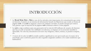 INTRODUCCIÓN
• La World Wide Web o Web es uno de los métodos más importantes de comunicación que existe
en Internet. Consiste en un sistema de información basado en Hipertexto que reside en forma de
páginas web. A la web se ingresar a través de cualquier servidor, se puede navegar por toda la
red, gracias a que la mayoría de las páginas web contienen enlaces a otras páginas.
• La web es algo cotidiano para una gran parte de los más de 600 millones de usuarios de Internet
que hay en todo el mundo. Sus utilidades son diversas, su impacto en la economía mundial es
apreciable. No sólo hay documentos de texto: hay imágenes, vídeos, música, se pueden comprar,
etc.
• A través de los años la web ha tenido cambios significativos esto provocado por el avance de la
tecnología, pero conforme pasen los años seguirán surgiendo cambios a los cuales tendremos que
habituarnos.
 