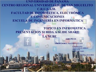 UNIVERSIDAD DE PANAMÁ
CENTRO REGIONAL UNIVERSITARIO DE SAN MIGUELITO
                  C.R.U.S.A.M.
    FACULTAD DE INFORMÁTICA, ELECTRÓNICA
              Y COMUNICACIONES
     ESCUELA DE INGENIERÍA EN INFORMÁTICA

                    TOPICO EN INFROMATICA
      PRESENTACION SUBIDA A SLIDE SHARE
                   LA NUBE
                                   GRUPO #1

                           PROFESORA : KATHYA CUAN
                                         INTEGRANTES:
                                         •JEAN CARLOS ABREGO
                                         •IRINA TUD
                                         •ADELINA WARIN

                                                  FECHA: 21/11/2012
 