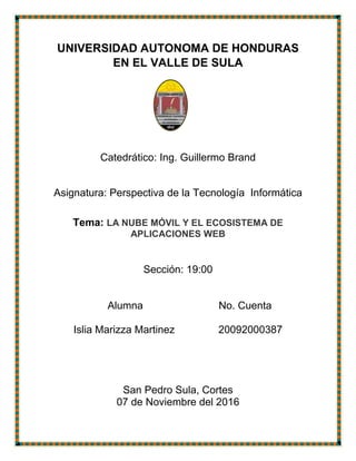 UNIVERSIDAD AUTONOMA DE HONDURAS
EN EL VALLE DE SULA
Catedrático: Ing. Guillermo Brand
Asignatura: Perspectiva de la Tecnología Informática
Tema: LA NUBE MÓVIL Y EL ECOSISTEMA DE
APLICACIONES WEB
Sección: 19:00
Alumna No. Cuenta
Islia Marizza Martinez 20092000387
San Pedro Sula, Cortes
07 de Noviembre del 2016
 