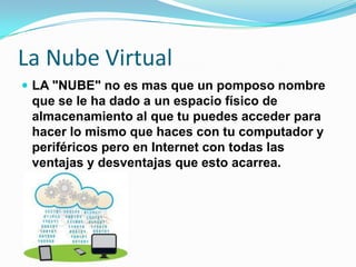 La Nube Virtual
 LA "NUBE" no es mas que un pomposo nombre
que se le ha dado a un espacio físico de
almacenamiento al que tu puedes acceder para
hacer lo mismo que haces con tu computador y
periféricos pero en Internet con todas las
ventajas y desventajas que esto acarrea.
 