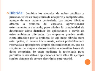  Híbrida: Combina los modelos de nubes públicas y
privadas. Usted es propietario de una parte y comparte otra,
aunque de una manera controlada. Las nubes híbridas
ofrecen la promesa del escalado, aprovisionada
externamente, a demanda, pero añaden la complejidad de
determinar cómo distribuir las aplicaciones a través de
estos ambientes diferentes. Las empresas pueden sentir
cierta atracción por la promesa de una nube híbrida, pero
esta opción, al menos inicialmente, estará probablemente
reservada a aplicaciones simples sin condicionantes, que no
requieran de ninguna sincronización o necesiten bases de
datos complejas. Se unen mediante la tecnología, pues
permiten enviar datos o aplicaciones entre ellas. Un ejemplo
son los sistemas de correo electrónico empresarial.
 