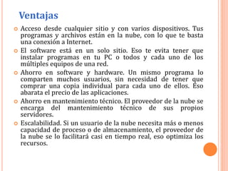  Acceso desde cualquier sitio y con varios dispositivos. Tus
programas y archivos están en la nube, con lo que te basta
una conexión a Internet.
 El software está en un solo sitio. Eso te evita tener que
instalar programas en tu PC o todos y cada uno de los
múltiples equipos de una red.
 Ahorro en software y hardware. Un mismo programa lo
comparten muchos usuarios, sin necesidad de tener que
comprar una copia individual para cada uno de ellos. Eso
abarata el precio de las aplicaciones.
 Ahorro en mantenimiento técnico. El proveedor de la nube se
encarga del mantenimiento técnico de sus propios
servidores.
 Escalabilidad. Si un usuario de la nube necesita más o menos
capacidad de proceso o de almacenamiento, el proveedor de
la nube se lo facilitará casi en tiempo real, eso optimiza los
recursos.
Ventajas
 