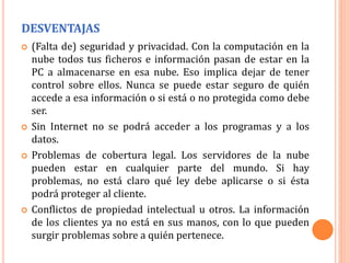 DESVENTAJAS
 (Falta de) seguridad y privacidad. Con la computación en la
nube todos tus ficheros e información pasan de estar en la
PC a almacenarse en esa nube. Eso implica dejar de tener
control sobre ellos. Nunca se puede estar seguro de quién
accede a esa información o si está o no protegida como debe
ser.
 Sin Internet no se podrá acceder a los programas y a los
datos.
 Problemas de cobertura legal. Los servidores de la nube
pueden estar en cualquier parte del mundo. Si hay
problemas, no está claro qué ley debe aplicarse o si ésta
podrá proteger al cliente.
 Conflictos de propiedad intelectual u otros. La información
de los clientes ya no está en sus manos, con lo que pueden
surgir problemas sobre a quién pertenece.
 