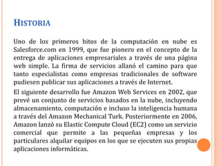 HISTORIA
Uno de los primeros hitos de la computación en nube es
Salesforce.com en 1999, que fue pionero en el concepto de la
entrega de aplicaciones empresariales a través de una página
web simple. La firma de servicios allanó el camino para que
tanto especialistas como empresas tradicionales de software
pudiesen publicar sus aplicaciones a través de Internet.
El siguiente desarrollo fue Amazon Web Services en 2002, que
prevé un conjunto de servicios basados en la nube, incluyendo
almacenamiento, computación e incluso la inteligencia humana
a través del Amazon Mechanical Turk. Posteriormente en 2006,
Amazon lanzó su Elastic Compute Cloud (EC2) como un servicio
comercial que permite a las pequeñas empresas y los
particulares alquilar equipos en los que se ejecuten sus propias
aplicaciones informáticas.
 