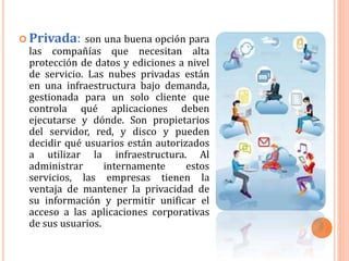  Privada: son una buena opción para
las compañías que necesitan alta
protección de datos y ediciones a nivel
de servicio. Las nubes privadas están
en una infraestructura bajo demanda,
gestionada para un solo cliente que
controla qué aplicaciones deben
ejecutarse y dónde. Son propietarios
del servidor, red, y disco y pueden
decidir qué usuarios están autorizados
a utilizar la infraestructura. Al
administrar internamente estos
servicios, las empresas tienen la
ventaja de mantener la privacidad de
su información y permitir unificar el
acceso a las aplicaciones corporativas
de sus usuarios.
 