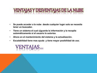 • Se puede acceder a la nube desde cualquier lugar solo se necesita
tener un buscador.
• Tiene un sistema el cual c}guarda la información y la recopila
automáticamente si el usuario lo autoriza.
• Ahora en el mantenimiento del sistema y la actualización.
• Escalabilidad tiene mas ayuda y tiene mayor posibilidad de uso.
 