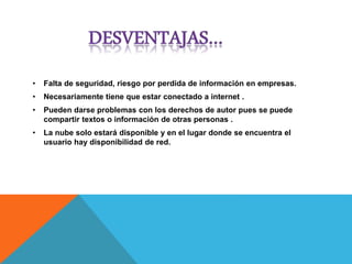 • Falta de seguridad, riesgo por perdida de información en empresas.
• Necesariamente tiene que estar conectado a internet .
• Pueden darse problemas con los derechos de autor pues se puede
compartir textos o información de otras personas .
• La nube solo estará disponible y en el lugar donde se encuentra el
usuario hay disponibilidad de red.
 