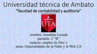 Universidad técnica de Ambato
“facultad de contabilidad y auditoria”
nombre: Jonathan Lozada
paralelo: 2 “B”
materia: empleo de Ntic`s
tema: Generalidades de la Nube y la Web 2.0
 