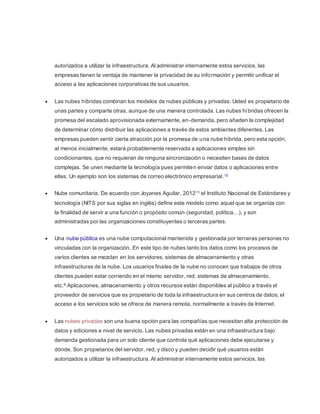 autorizados a utilizar la infraestructura. Al administrar internamente estos servicios, las 
empresas tienen la ventaja de mantener la privacidad de su información y permitir unificar el 
acceso a las aplicaciones corporativas de sus usuarios. 
 Las nubes híbridas combinan los modelos de nubes públicas y privadas. Usted es propietario de 
unas partes y comparte otras, aunque de una manera controlada. Las nubes híbridas ofrecen la 
promesa del escalado aprovisionada externamente, en-demanda, pero añaden la complejidad 
de determinar cómo distribuir las aplicaciones a través de estos ambientes diferentes. Las 
empresas pueden sentir cierta atracción por la promesa de una nube híbrida, pero esta opción, 
al menos inicialmente, estará probablemente reservada a aplicaciones simples sin 
condicionantes, que no requieran de ninguna sincronización o necesiten bases de datos 
complejas. Se unen mediante la tecnología pues permiten enviar datos o aplicaciones entre 
ellas. Un ejemplo son los sistemas de correo electrónico empresarial. 10 
 Nube comunitaria. De acuerdo con Joyanes Aguilar, 201211 el Instituto Nacional de Estándares y 
tecnología (NITS por sus siglas en inglés) define este modelo como aquel que se organiza con 
la finalidad de servir a una función o propósito común (seguridad, política…), y son 
administradas por las organizaciones constituyentes o terceras partes. 
 Una nube pública es una nube computacional mantenida y gestionada por terceras personas no 
vinculadas con la organización. En este tipo de nubes tanto los datos como los procesos de 
varios clientes se mezclan en los servidores, sistemas de almacenamiento y otras 
infraestructuras de la nube. Los usuarios finales de la nube no conocen que trabajos de otros 
clientes pueden estar corriendo en el mismo servidor, red, sistemas de almacenamiento, 
etc.9 Aplicaciones, almacenamiento y otros recursos están disponibles al público a través el 
proveedor de servicios que es propietario de toda la infraestructura en sus centros de datos; el 
acceso a los servicios solo se ofrece de manera remota, normalmente a través de Internet. 
 Las nubes privadas son una buena opción para las compañías que necesitan alta protección de 
datos y ediciones a nivel de servicio. Las nubes privadas están en una infraestructura bajo 
demanda gestionada para un solo cliente que controla qué aplicaciones debe ejecutarse y 
dónde. Son propietarios del servidor, red, y disco y pueden decidir qué usuarios están 
autorizados a utilizar la infraestructura. Al administrar internamente estos servicios, las 
 