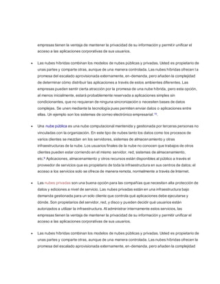 empresas tienen la ventaja de mantener la privacidad de su información y permit ir unificar el 
acceso a las aplicaciones corporativas de sus usuarios. 
 Las nubes híbridas combinan los modelos de nubes públicas y privadas. Usted es propietario de 
unas partes y comparte otras, aunque de una manera controlada. Las nubes híbridas ofrecen l a 
promesa del escalado aprovisionada externamente, en-demanda, pero añaden la complejidad 
de determinar cómo distribuir las aplicaciones a través de estos ambientes diferentes. Las 
empresas pueden sentir cierta atracción por la promesa de una nube híbrida, pero esta opción, 
al menos inicialmente, estará probablemente reservada a aplicaciones simples sin 
condicionantes, que no requieran de ninguna sincronización o necesiten bases de datos 
complejas. Se unen mediante la tecnología pues permiten enviar datos o aplicaciones entre 
ellas. Un ejemplo son los sistemas de correo electrónico empresarial. 10. 
 Una nube pública es una nube computacional mantenida y gestionada por terceras personas no 
vinculadas con la organización. En este tipo de nubes tanto los datos como los procesos de 
varios clientes se mezclan en los servidores, sistemas de almacenamiento y otras 
infraestructuras de la nube. Los usuarios finales de la nube no conocen que trabajos de otros 
clientes pueden estar corriendo en el mismo servidor, red, sistemas de almacenamiento, 
etc.9 Aplicaciones, almacenamiento y otros recursos están disponibles al público a través el 
proveedor de servicios que es propietario de toda la infraestructura en sus centros de datos; el 
acceso a los servicios solo se ofrece de manera remota, normalmente a través de Internet. 
 Las nubes privadas son una buena opción para las compañías que necesitan alta protección de 
datos y ediciones a nivel de servicio. Las nubes privadas están en una infraestructura bajo 
demanda gestionada para un solo cliente que controla qué aplicaciones debe ejecutarse y 
dónde. Son propietarios del servidor, red, y disco y pueden decidir qué usuarios están 
autorizados a utilizar la infraestructura. Al administrar internamente estos servicios, las 
empresas tienen la ventaja de mantener la privacidad de su información y permitir unificar el 
acceso a las aplicaciones corporativas de sus usuarios. 
 Las nubes híbridas combinan los modelos de nubes públicas y privadas. Usted es propietario de 
unas partes y comparte otras, aunque de una manera controlada. Las nubes híbridas ofrecen la 
promesa del escalado aprovisionada externamente, en-demanda, pero añaden la complejidad 
 