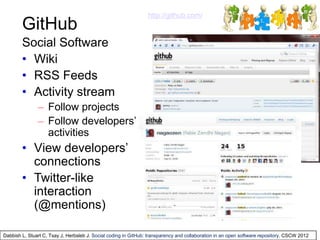 GitHub
http://github.com/
Social Software
• Wiki
• RSS Feeds
• Activity stream
– Follow projects
– Follow developers’
activities
• View developers’
connections
• Twitter-like
interaction
(@mentions)
Dabbish L, Stuart C, Tsay J, Herbsleb J. Social coding in GitHub: transparency and collaboration in an open software repository. CSCW 2012
 
