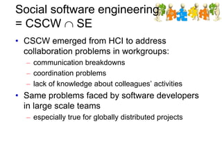 Social software engineering
= CSCW SE
• CSCW emerged from HCI to address
collaboration problems in workgroups:
– communication breakdowns
– coordination problems
– lack of knowledge about colleagues’ activities
• Same problems faced by software developers
in large scale teams
– especially true for globally distributed projects
 