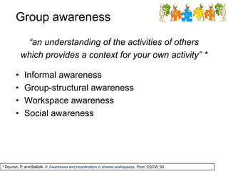 Group awareness
“an understanding of the activities of others
which provides a context for your own activity” *
• Informal awareness
• Group-structural awareness
• Workspace awareness
• Social awareness
* Dourish, P. and Bellotti, V. Awareness and coordination in shared workspaces. Proc. CSCW '92.
 