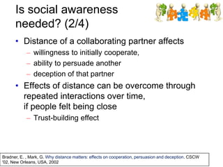 Is social awareness
needed? (2/4)
• Distance of a collaborating partner affects
– willingness to initially cooperate,
– ability to persuade another
– deception of that partner
• Effects of distance can be overcome through
repeated interactions over time,
if people felt being close
– Trust-building effect
Bradner, E. , Mark, G. Why distance matters: effects on cooperation, persuasion and deception. CSCW
'02, New Orleans, USA, 2002
 