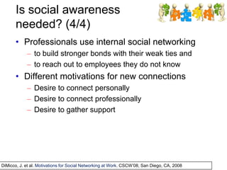 Is social awareness
needed? (4/4)
• Professionals use internal social networking
– to build stronger bonds with their weak ties and
– to reach out to employees they do not know
• Different motivations for new connections
– Desire to connect personally
– Desire to connect professionally
– Desire to gather support
DiMicco, J. et al. Motivations for Social Networking at Work. CSCW’08, San Diego, CA, 2008
 