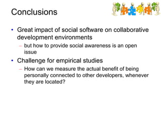 Conclusions
• Great impact of social software on collaborative
development environments
– but how to provide social awareness is an open
issue
• Challenge for empirical studies
– How can we measure the actual benefit of being
personally connected to other developers, whenever
they are located?
 