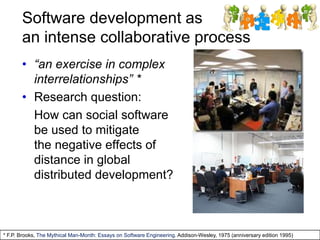 Software development as
an intense collaborative process
• “an exercise in complex
interrelationships” *
• Research question:
How can social software
be used to mitigate
the negative effects of
distance in global
distributed development?
* F.P. Brooks, The Mythical Man-Month: Essays on Software Engineering. Addison-Wesley, 1975 (anniversary edition 1995)
 