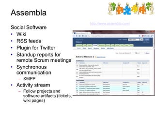 Assembla
http://www.assembla.com/
Social Software
• Wiki
• RSS feeds
• Plugin for Twitter
• Standup reports for
remote Scrum meetings
• Synchronous
communication
– XMPP
• Activity stream
– Follow projects and
software artifacts (tickets,
wiki pages)
 