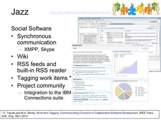 Jazz http://jazz.net/projects/rational-team-concert
Social Software
• Synchronous
communication
– XMPP, Skype
• Wiki
• RSS feeds and
built-in RSS reader
• Tagging work items *
• Project community
– Integration to the IBM
Connections suite
* C. Treude and M.A. Storey. Work Item Tagging: Communicating Concerns in Collaborative Software Development. IEEE Trans.
Soft.. Eng. 38(1) 2012
 