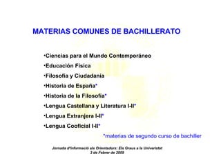 Jornada d’Informació als Orientadors: Els Graus a la Univeristat 3 de Febrer de 2009 L’accés als graus: la nova selectivitat MATERIAS COMUNES DE BACHILLERATO Ciencias para el Mundo Contemporáneo Educación Física Filosofía y Ciudadanía Historia de España * Historia de la Filosofía * Lengua Castellana y Literatura I-II * Lengua Extranjera I-II * Lengua Cooficial I-II * *materias de segundo curso de bachiller 