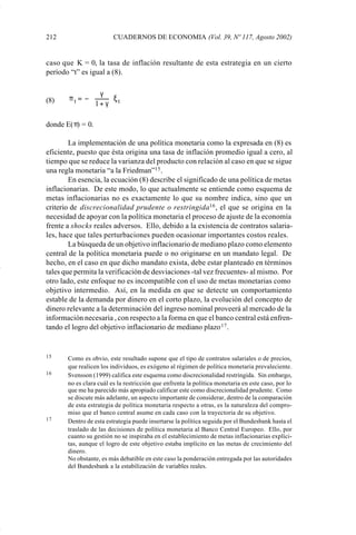 212                      CUADERNOS DE ECONOMIA (Vol. 39, Nº 117, Agosto 2002)


             caso que K = 0, la tasa de inflación resultante de esta estrategia en un cierto
             período “t” es igual a (8).

                               γ 
             (8)    πt = − 
                            1 + γ ξ t
                                  

             donde E(π) = 0.

                     La implementación de una política monetaria como la expresada en (8) es
             eficiente, puesto que ésta origina una tasa de inflación promedio igual a cero, al
             tiempo que se reduce la varianza del producto con relación al caso en que se sigue
             una regla monetaria “a la Friedman”15 .
                     En esencia, la ecuación (8) describe el significado de una política de metas
             inflacionarias. De este modo, lo que actualmente se entiende como esquema de
             metas inflacionarias no es exactamente lo que su nombre indica, sino que un
             criterio de discrecionalidad prudente o restringida 16 , el que se origina en la
             necesidad de apoyar con la política monetaria el proceso de ajuste de la economía
             frente a shocks reales adversos. Ello, debido a la existencia de contratos salaria-
             les, hace que tales perturbaciones pueden ocasionar importantes costos reales.
                     La búsqueda de un objetivo inflacionario de mediano plazo como elemento
             central de la política monetaria puede o no originarse en un mandato legal. De
             hecho, en el caso en que dicho mandato exista, debe estar planteado en términos
             tales que permita la verificación de desviaciones -tal vez frecuentes- al mismo. Por
             otro lado, este enfoque no es incompatible con el uso de metas monetarias como
             objetivo intermedio. Así, en la medida en que se detecte un comportamiento
             estable de la demanda por dinero en el corto plazo, la evolución del concepto de
             dinero relevante a la determinación del ingreso nominal proveerá al mercado de la
             información necesaria , con respecto a la forma en que el banco central está enfren-
             tando el logro del objetivo inflacionario de mediano plazo 17 .


             15     Como es obvio, este resultado supone que el tipo de contratos salariales o de precios,
                    que realicen los individuos, es exógeno al régimen de política monetaria prevaleciente.
             16     Svensson (1999) califica este esquema como discrecionalidad restringida. Sin embargo,
                    no es clara cuál es la restricción que enfrenta la política monetaria en este caso, por lo
                    que me ha parecido más apropiado calificar este como discrecionalidad prudente. Como
                    se discute más adelante, un aspecto importante de considerar, dentro de la comparación
                    de esta estrategia de política monetaria respecto a otras, es la naturaleza del compro-
                    miso que el banco central asume en cada caso con la trayectoria de su objetivo.
             17     Dentro de esta estrategia puede insertarse la política seguida por el Bundesbank hasta el
                    traslado de las decisiones de política monetaria al Banco Central Europeo. Ello, por
                    cuanto su gestión no se inspiraba en el establecimiento de metas inflacionarias explíci-
                    tas, aunque el logro de este objetivo estaba implícito en las metas de crecimiento del
                    dinero.
                    No obstante, es más debatible en este caso la ponderación entregada por las autoridades
                    del Bundesbank a la estabilización de variables reales.




Art.F.Rosende.pm6                     212                                            25/07/02, 16:57
 