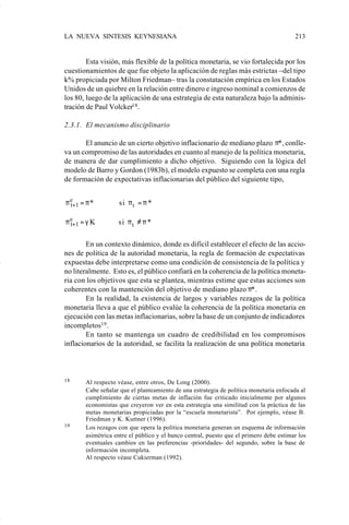 LA NUEVA SINTESIS KEYNESIANA                                                            213


                            Esta visión, más flexible de la política monetaria, se vio fortalecida por los
                    cuestionamientos de que fue objeto la aplicación de reglas más estrictas –del tipo
                    k% propiciada por Milton Friedman– tras la constatación empírica en los Estados
                    Unidos de un quiebre en la relación entre dinero e ingreso nominal a comienzos de
                    los 80, luego de la aplicación de una estrategia de esta naturaleza bajo la adminis-
                    tración de Paul Volcker18 .

                    2.3.1. El mecanismo disciplinario

                           El anuncio de un cierto objetivo inflacionario de mediano plazo π*, conlle-
                    va un compromiso de las autoridades en cuanto al manejo de la política monetaria,
                    de manera de dar cumplimiento a dicho objetivo. Siguiendo con la lógica del
                    modelo de Barro y Gordon (1983b), el modelo expuesto se completa con una regla
                    de formación de expectativas inflacionarias del público del siguiente tipo,


                    π e+1 = π *
                      t                    si π t = π *

                    π e+1 = γ K
                      t                si π t ≠ π *

                            En un contexto dinámico, donde es difícil establecer el efecto de las accio-
                    nes de política de la autoridad monetaria, la regla de formación de expectativas
                    expuestas debe interpretarse como una condición de consistencia de la política y
                    no literalmente. Esto es, el público confiará en la coherencia de la política moneta-
                    ria con los objetivos que esta se plantea, mientras estime que estas acciones son
                    coherentes con la mantención del objetivo de mediano plazo π*.
                            En la realidad, la existencia de largos y variables rezagos de la política
                    monetaria lleva a que el público evalúe la coherencia de la política monetaria en
                    ejecución con las metas inflacionarias, sobre la base de un conjunto de indicadores
                    incompletos19 .
                            En tanto se mantenga un cuadro de credibilidad en los compromisos
                    inflacionarios de la autoridad, se facilita la realización de una política monetaria



                    18     Al respecto véase, entre otros, De Long (2000).
                           Cabe señalar que el planteamiento de una estrategia de política monetaria enfocada al
                           cumplimiento de ciertas metas de inflación fue criticado inicialmente por algunos
                           economistas que creyeron ver en esta estrategia una similitud con la práctica de las
                           metas monetarias propiciadas por la “escuela monetarista”. Por ejemplo, véase B.
                           Friedman y K. Kuttner (1996).
                    19     Los rezagos con que opera la política monetaria generan un esquema de información
                           asimétrica entre el público y el banco central, puesto que el primero debe estimar los
                           eventuales cambios en las preferencias -prioridades- del segundo, sobre la base de
                           información incompleta.
                           Al respecto véase Cukierman (1992).




Art.F.Rosende.pm6                    213                                          25/07/02, 16:57
 