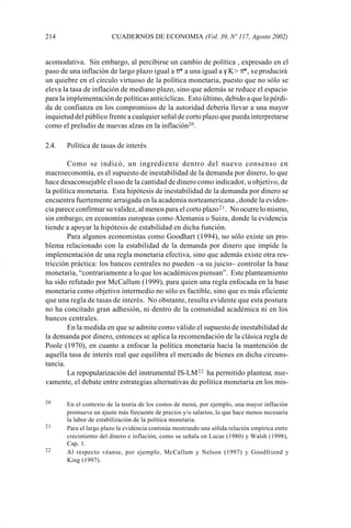 214                     CUADERNOS DE ECONOMIA (Vol. 39, Nº 117, Agosto 2002)


             acomodativa. Sin embargo, al percibirse un cambio de política , expresado en el
             paso de una inflación de largo plazo igual a π* a una igual a γ K > π*, se producirá
             un quiebre en el círculo virtuoso de la política monetaria, puesto que no sólo se
             eleva la tasa de inflación de mediano plazo, sino que además se reduce el espacio
             para la implementación de políticas anticíclicas. Esto último, debido a que la pérdi-
             da de confianza en los compromisos de la autoridad debería llevar a una mayor
             inquietud del público frente a cualquier señal de corto plazo que pueda interpretarse
             como el preludio de nuevas alzas en la inflación20 .

             2.4.   Política de tasas de interés

                     Como se indicó, un ingrediente dentro del nuevo consenso en
             macroeconomía, es el supuesto de inestabilidad de la demanda por dinero, lo que
             hace desaconsejable el uso de la cantidad de dinero como indicador, u objetivo, de
             la política monetaria. Esta hipótesis de inestabilidad de la demanda por dinero se
             encuentra fuertemente arraigada en la academia norteamericana , donde la eviden-
             cia parece confirmar su validez, al menos para el corto plazo 21 . No ocurre lo mismo,
             sin embargo, en economías europeas como Alemania o Suiza, donde la evidencia
             tiende a apoyar la hipótesis de estabilidad en dicha función.
                     Para algunos economistas como Goodhart (1994), no sólo existe un pro-
             blema relacionado con la estabilidad de la demanda por dinero que impide la
             implementación de una regla monetaria efectiva, sino que además existe otra res-
             tricción práctica: los bancos centrales no pueden –a su juicio– controlar la base
             monetaria, “contrariamente a lo que los académicos piensan”. Este planteamiento
             ha sido refutado por McCallum (1999), para quien una regla enfocada en la base
             monetaria como objetivo intermedio no sólo es factible, sino que es más eficiente
             que una regla de tasas de interés. No obstante, resulta evidente que esta postura
             no ha concitado gran adhesión, ni dentro de la comunidad académica ni en los
             bancos centrales.
                     En la medida en que se admite como válido el supuesto de inestabilidad de
             la demanda por dinero, entonces se aplica la recomendación de la clásica regla de
             Poole (1970), en cuanto a enfocar la política monetaria hacia la mantención de
             aquella tasa de interés real que equilibra el mercado de bienes en dicha circuns-
             tancia.
                     La repopularización del instrumental IS-LM 22 ha permitido plantear, nue-
             vamente, el debate entre estrategias alternativas de política monetaria en los mis-

             20     En el contexto de la teoría de los costos de menú, por ejemplo, una mayor inflación
                    promueve un ajuste más frecuente de precios y/o salarios, lo que hace menos necesaria
                    la labor de estabilización de la política monetaria.
             21     Para el largo plazo la evidencia continúa mostrando una sólida relación empírica entre
                    crecimiento del dinero e inflación, como se señala en Lucas (1980) y Walsh (1998),
                    Cap. 1.
             22     Al respecto véanse, por ejemplo, McCallum y Nelson (1997) y Goodfriend y
                    King (1997).




Art.F.Rosende.pm6                    214                                          25/07/02, 16:57
 