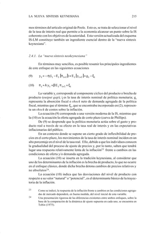 LA NUEVA SINTESIS KEYNESIANA                                                              215


                    mos términos del artículo original de Poole. Esto es, se trata de seleccionar el nivel
                    de la tasa de interés real que permite a la economía alcanzar un punto sobre la IS
                    coherente con los objetivos de la autoridad. Esta versión actualizada del esquema
                    IS-LM constituye también un ingrediente esencial dentro de la “nueva síntesis
                    keynesiana”.


                    2.4.1. La “nueva síntesis neokeynesiana”

                           En términos muy sencillos, es posible resumir los principales ingredientes
                    de este enfoque en las siguientes ecuaciones

                    (9)     y t = − η (i t − E t [π t +1 ]) + E t [ yt +1 ] + g t − ξ t

                    (10)    π t = λ y t + β E t π t+ 1 + ξ t

                            La variable y t corresponde al componente cíclico del producto o brecha de
                    producto (output gap); it es la tasa de interés nominal de política monetaria; gt
                    representa la absorción fiscal o shock neto de demanda agregada de la política
                    fiscal, mientras que el término ξ t , que se encontraba incorporado en (2), represen-
                    ta un shock de costos sobre la inflación.
                            La ecuación (9) corresponde a una versión moderna de la IS, mientras que
                    la (10) es la ecuación la oferta agregada de corto plazo (curva de Phillips).
                            De (9) se desprende que la política monetaria actúa sobre el gasto y pro-
                    ducto real a través de su efecto en la tasa real de interés y en las expectativas
                    inflacionarias del público.
                            En un contexto donde se supone un cierto grado de inflexibilidad de pre-
                    cios en el corto plazo, los movimientos de la tasa de interés nominal inciden en un
                    alto porcentaje en el nivel de la tasa real. Ello, debido a que los individuos conocen
                    la gradualidad del proceso de ajuste de precios y, por lo tanto, saben que tendrá
                    lugar una respuesta relativamente lenta de la inflación23 frente a cambios en las
                    condiciones de oferta y/o demanda agregada.
                            La ecuación (10) se inserta en la tradición keynesiana, al considerar que
                    uno de los determinantes de la inflación es la brecha de producto, lo que no ocurre
                    en el enfoque clásico, donde dicha brecha detona cambios de precios relativos y
                    no absolutos 24 .
                            La ecuación (10) indica que las desviaciones del nivel de producto con
                    respecto a su valor “natural” o “potencial”, es el determinante básico de la trayec-
                    toria de la inflación.

                    23     Como se indicó, la respuesta de la inflación frente a cambios en las condiciones agrega-
                           das de mercado dependerá, en buena medida, del nivel inicial de esta variable.
                    24     Una presentación rigurosa de las diferencias existentes entre ambos enfoques, sobre la
                           base de la comparación de la dinámica de ajuste supuesta en cada uno, se encuentra en
                           Tobin (1975).




Art.F.Rosende.pm6                      215                                                25/07/02, 16:57
 