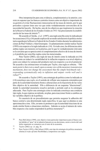 218                      CUADERNOS DE ECONOMIA (Vol. 39, Nº 117, Agosto 2002)


                     Otra interpretación para esta evidencia, complementaria a la anterior, con-
             siste en suponer que los bancos centrales tienen como un objetivo importante de
             su gestión el evitar fluctuaciones innecesarias de las tasas de interés, por lo que
             proceden a ajustar éstas una vez que están verdaderamente convencidos de la
             necesidad de hacerlo. De hecho, uno de los objetivos que inspiraron la creación
             de la Reserva Federal de los Estados Unidos en 1913 fue precisamente la estabili-
             zación de las tasas de interés 30 .
                     De acuerdo a Clarida, et al. (1997), una regla sencilla como la indicada por
             las ecuaciones (15) y (16) puede explicar de un modo satisfactorio la política mone-
             taria seguida por la Reserva Federal de los Estados Unidos durante las administra-
             ciones de Paul Volcker y Alan Greenspan. Un planteamiento similar realiza Taylor
             (1993) con respecto a la regla indicada en (14). En todo caso, las diferencias entre
             ambas reglas son menores en la práctica, por lo que lo verdaderamente relevante
             es la cercanía que se aprecia entre el comportamiento efectivo de la tasa de interés
             y el predicho por sencillas reglas como las mencionadas.
                     Para Taylor (2002), una regla de tasa de interés como la indicada en (14)
             es eficiente en reducir la variabilidad de la inflación respecto a su nivel objetivo,
             junto con reducir la varianza del producto real con respecto a su nivel potencial.
             De acuerdo a las estimaciones revisadas por Taylor, esta regla es robusta. “The
             main point is that even a small, open economy view of the monetary transmission
             mechanism, does not change the assessment that the simple benchmark rule -
             responding systematically only to inflation and output- works well and is
             robust”31 .
                     De acuerdo a Taylor (1993), una estrategia de política como la indicada en
             (14) constituye una regla, en el sentido de reflejar una respuesta sistemática por
             parte de la autoridad monetaria frente a alteraciones en la trayectoria de las varia-
             bles objetivo de la autoridad. Ello a diferencia de un esquema “discrecional”,
             donde la autoridad monetaria resuelve período a período cuál es la estrategia
             adecuada. Para Taylor una estrategia como la indicada constituye una conducta
             tipo regla, la que expresa un método, un plan, para reaccionar frente a cambios en
             las variables objetivo de la política.
                     En ausencia de un procedimiento que permita asegurar la adhesión del
             banco central a una determinada regla específica, lo que aquí se plantea es una
             aproximación a ésta. Ello, en tanto se promueve que la autoridad reaccione de un
             modo similar frente a situaciones similares. Además se acota el número de varia-
             bles respecto a las cuales responderá la política monetaria 32 .



             30     Para McCallum (1999), este objetivo tiene particular importancia para el banco cen-
                    tral debido al “peso” de la industria bancaria en sus decisiones, sector a través del cual
                    dicho organismo se comunica con el resto de la economía.
             31     Taylor (2002) op. cit. pág. 36.
             32     Para Taylor (1993) y McCallum (1999), este tipo de estrategia de política monetaria
                    elimina el trade-off entre flexibilidad y compromiso con reglas.




Art.F.Rosende.pm6                     218                                            25/07/02, 16:57
 