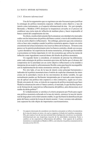 LA NUEVA SINTESIS KEYNESIANA                                                               219


                    2.4.3. Elemento informacional

                            Uno de los argumentos que se esgrimen con más frecuencia para justificar
                    la estrategia de política monetaria expuesta -inflación como objetivo y tasa de
                    interés como instrumento- es el aspecto informacional de ésta. Así, por ejemplo,
                    Bernanke y Mishkin (1997) destacan la trasparencia envuelta en el proceso de
                    establecer una cierta meta de inflación de mediano plazo y hacer responsable al
                    banco central del cumplimiento de ésta.
                            En efecto, resulta relativamente fácil comunicar con claridad a los mercados
                    cuáles son las intenciones de política del banco central, a través del establecimien-
                    to de un cierto objetivo inflacionario. Sin embargo, pareciera que esta comunica-
                    ción se hace más compleja cuando la política monetaria apunta a lograr un cierto
                    crecimiento de la base monetaria o las reservas libres de los bancos. Al menos esta
                    parece ser la opinión predominante entre los bancos centrales, donde son escasas
                    -y poco duraderas- las experiencias de metas monetarias, al tiempo que ha tendido
                    a acrecentarse en forma importante el club de economías que utiliza las metas de
                    inflación como ingrediente esencial dentro del diseño de política monetaria.
                            Un segundo factor a considerar, al momento de precisar las diferencias
                    entre cada estrategia de política monetaria proviene del hecho que el alcance del
                    compromiso de la autoridad con un cierto objetivo inflacionario se ha tendido a
                    interpretar de un modo lo suficientemente flexible como para hacerlo incompatible
                    con la implementación de metas monetarias estrictas, del tipo k%.
                            Por otro lado, el uso de la tasa de interés como principal herramienta e
                    indicador de la política monetaria tiene el mérito de explicitar claramente las inten-
                    ciones de la autoridad a través de los movimientos de dicha variable, los que
                    normalmente pueden ser fácilmente interpretados por el mercado como intencio-
                    nes de aplicar una política más expansiva o más contractiva, según sea el caso.
                    Desde este punto de vista, se trata de un esquema de política monetaria que hace
                    fluida la comunicación entre el banco central y el mercado, lo que facilita el proce-
                    so de formación de expectativas inflacionarias del público, ante alteraciones en el
                    rumbo de dicha política33 .
                            Si verdaderamente se satisface el criterio propuesto por Poole para seguir
                    una política monetaria enfocada en la tasa de interés, entonces la tasa de interés
                    real de largo plazo sería relativamente estable, lo que facilitaría la identificación por
                    parte del banco central de la tasa de interés neutral. Como veremos más adelante,
                    este supuesto ha sido objeto de importantes cuestionamientos.



                    33     Un aspecto interesante de considerar con relación a este punto se refiere a la naturaleza
                           de la tasa de interés en torno a la cual se organiza el diseño de la política monetaria.
                           Ello, por cuanto el uso de una tasa nominal tiene el peligro de contaminar su contenido
                           informacional por una inoportuna reacción de las autoridades monetarias frente a
                           cambios en las expectativas inflacionarias del público. Este aspecto de la política
                           monetaria es examinado en Mankiw (2001), con relación a la política monetaria de los
                           noventa en los EE.UU.




Art.F.Rosende.pm6                    219                                            25/07/02, 16:57
 