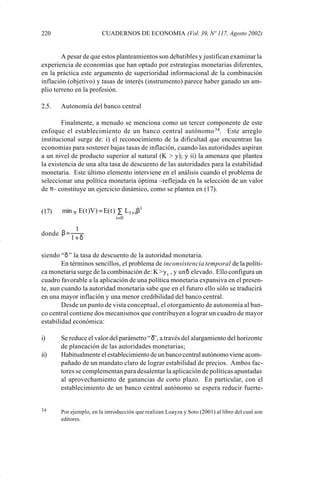 220                      CUADERNOS DE ECONOMIA (Vol. 39, Nº 117, Agosto 2002)


                     A pesar de que estos planteamientos son debatibles y justifican examinar la
             experiencia de economías que han optado por estrategias monetarias diferentes,
             en la práctica este argumento de superioridad informacional de la combinación
             inflación (objetivo) y tasas de interés (instrumento) parece haber ganado un am-
             plio terreno en la profesión.

             2.5.   Autonomía del banco central

                     Finalmente, a menudo se menciona como un tercer componente de este
             enfoque el establecimiento de un banco central autónomo 34 . Este arreglo
             institucional surge de: i) el reconocimiento de la dificultad que encuentran las
             economías para sostener bajas tasas de inflación, cuando las autoridades aspiran
             a un nivel de producto superior al natural (K > y); y ii) la amenaza que plantea
             la existencia de una alta tasa de descuento de las autoridades para la estabilidad
             monetaria. Este último elemento interviene en el análisis cuando el problema de
             seleccionar una política monetaria óptima –reflejada en la selección de un valor
             de π– constituye un ejercicio dinámico, como se plantea en (17).


             (17)   min π E( t )V ) = E( t ) ∑ L t +iβ i
                                            i= 0

                          1
             donde β =
                         1+δ

             siendo “δ ” la tasa de descuento de la autoridad monetaria.
                     En términos sencillos, el problema de inconsistencia temporal de la políti-
             ca monetaria surge de la combinación de: K > y t , y un δ elevado. Ello configura un
             cuadro favorable a la aplicación de una política monetaria expansiva en el presen-
             te, aun cuando la autoridad monetaria sabe que en el futuro ello sólo se traducirá
             en una mayor inflación y una menor credibilidad del banco central.
                     Desde un punto de vista conceptual, el otorgamiento de autonomía al ban-
             co central contiene dos mecanismos que contribuyen a lograr un cuadro de mayor
             estabilidad económica:

             i)     Se reduce el valor del parámetro “δ”, a través del alargamiento del horizonte
                    de planeación de las autoridades monetarias;
             ii)    Habitualmente el establecimiento de un banco central autónomo viene acom-
                    pañado de un mandato claro de lograr estabilidad de precios. Ambos fac-
                    tores se complementan para desalentar la aplicación de políticas apuntadas
                    al aprovechamiento de ganancias de corto plazo. En particular, con el
                    establecimiento de un banco central autónomo se espera reducir fuerte-


             34     Por ejemplo, en la introducción que realizan Loayza y Soto (2001) al libro del cual son
                    editores.




Art.F.Rosende.pm6                     220                                          25/07/02, 16:57
 