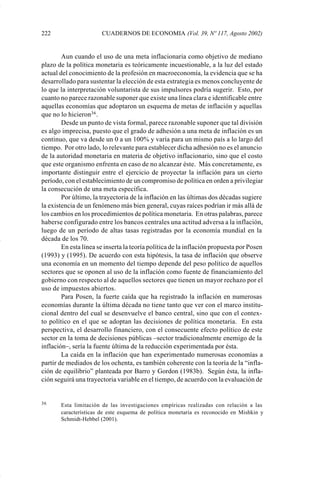 222                    CUADERNOS DE ECONOMIA (Vol. 39, Nº 117, Agosto 2002)


                     Aun cuando el uso de una meta inflacionaria como objetivo de mediano
             plazo de la política monetaria es teóricamente incuestionable, a la luz del estado
             actual del conocimiento de la profesión en macroeconomía, la evidencia que se ha
             desarrollado para sustentar la elección de esta estrategia es menos concluyente de
             lo que la interpretación voluntarista de sus impulsores podría sugerir. Esto, por
             cuanto no parece razonable suponer que existe una línea clara e identificable entre
             aquellas economías que adoptaron un esquema de metas de inflación y aquellas
             que no lo hicieron36 .
                     Desde un punto de vista formal, parece razonable suponer que tal división
             es algo imprecisa, puesto que el grado de adhesión a una meta de inflación es un
             continuo, que va desde un 0 a un 100% y varía para un mismo país a lo largo del
             tiempo. Por otro lado, lo relevante para establecer dicha adhesión no es el anuncio
             de la autoridad monetaria en materia de objetivo inflacionario, sino que el costo
             que este organismo enfrenta en caso de no alcanzar éste. Más concretamente, es
             importante distinguir entre el ejercicio de proyectar la inflación para un cierto
             período, con el establecimiento de un compromiso de política en orden a privilegiar
             la consecución de una meta específica.
                     Por último, la trayectoria de la inflación en las últimas dos décadas sugiere
             la existencia de un fenómeno más bien general, cuyas raíces podrían ir más allá de
             los cambios en los procedimientos de política monetaria. En otras palabras, parece
             haberse configurado entre los bancos centrales una actitud adversa a la inflación,
             luego de un período de altas tasas registradas por la economía mundial en la
             década de los 70.
                     En esta línea se inserta la teoría política de la inflación propuesta por Posen
             (1993) y (1995). De acuerdo con esta hipótesis, la tasa de inflación que observe
             una economía en un momento del tiempo depende del peso político de aquellos
             sectores que se oponen al uso de la inflación como fuente de financiamiento del
             gobierno con respecto al de aquellos sectores que tienen un mayor rechazo por el
             uso de impuestos abiertos.
                     Para Posen, la fuerte caída que ha registrado la inflación en numerosas
             economías durante la última década no tiene tanto que ver con el marco institu-
             cional dentro del cual se desenvuelve el banco central, sino que con el contex-
             to político en el que se adoptan las decisiones de política monetaria. En esta
             perspectiva, el desarrollo financiero, con el consecuente efecto político de este
             sector en la toma de decisiones públicas –sector tradicionalmente enemigo de la
             inflación–, sería la fuente última de la reducción experimentada por ésta.
                     La caída en la inflación que han experimentado numerosas economías a
             partir de mediados de los ochenta, es también coherente con la teoría de la “infla-
             ción de equilibrio” planteada por Barro y Gordon (1983b). Según ésta, la infla-
             ción seguirá una trayectoria variable en el tiempo, de acuerdo con la evaluación de


             36     Esta limitación de las investigaciones empíricas realizadas con relación a las
                    características de este esquema de política monetaria es reconocido en Mishkin y
                    Schmidt-Hebbel (2001).




Art.F.Rosende.pm6                   222                                       25/07/02, 16:57
 