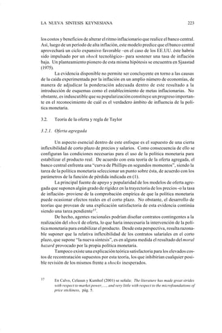 LA NUEVA SINTESIS KEYNESIANA                                                                223


                    los costos y beneficios de alterar el ritmo inflacionario que realice el banco central.
                    Así, luego de un período de alta inflación, este modelo predice que el banco central
                    aprovechará un ciclo expansivo favorable –en el caso de los EE.UU. éste habría
                    sido impulsado por un shock tecnológico– para sostener una tasa de inflación
                    baja. Un planteamiento pionero de esta misma hipótesis se encuentra en Sjaastad
                    (1975).
                            La evidencia disponible no permite ser concluyente en torno a las causas
                    de la caída experimentada por la inflación en un amplio número de economías, de
                    manera de adjudicar la ponderación adecuada dentro de este resultado a la
                    introducción de esquemas como el establecimiento de metas inflacionarias. No
                    obstante, es induscutible que su popularización constituye un progreso importan-
                    te en el reconocimiento de cuál es el verdadero ámbito de influencia de la polí-
                    tica monetaria.

                    3.2.   Teoría de la oferta y regla de Taylor

                    3.2.1. Oferta agregada

                            Un aspecto esencial dentro de este enfoque es el supuesto de una cierta
                    inflexibilidad de corto plazo de precios y salarios. Como consecuencia de ello se
                    configuran las condiciones necesarias para el uso de la política monetaria para
                    estabilizar el producto real. De acuerdo con esta teoría de la oferta agregada, el
                    banco central enfrenta una “curva de Phillips en segundos momentos”, siendo la
                    tarea de la política monetaria seleccionar un punto sobre ésta, de acuerdo con los
                    parámetros de la función de pérdida indicada en (1).
                            La principal fuente de apoyo y popularidad de los modelos de oferta agre-
                    gada que suponen algún grado de rigidez en la trayectoria de los precios -o la tasa
                    de inflación- proviene de la comprobación empírica de que la política monetaria
                    puede ocasionar efectos reales en el corto plazo. No obstante, el desarrollo de
                    teorías que provean de una explicación satisfactoria de esta evidencia continúa
                    siendo una tarea pendiente37 .
                            De hecho, agentes racionales podrían diseñar contratos contingentes a la
                    realización del shock de oferta, lo que haría innecesaria la intervención de la polí-
                    tica monetaria para estabilizar el producto. Desde esta perspectiva, resulta razona-
                    ble suponer que la relativa inflexibilidad de los contratos salariales en el corto
                    plazo, que supone “la nueva síntesis”, es en alguna medida el resultado del moral
                    hazard provocado por la propia política monetaria.
                            Tampoco existe una explicación teórica satisfactoria para los elevados cos-
                    tos de recontratación supuestos por esta teoría, los que inhibirían cualquier posi-
                    ble revisión de los mismos frente a shocks inesperados.


                    37     En Calvo, Celasun y Kumhof (2001) se señala: The literature has made great strides
                           with respect to market power,...., and very little with respect to the microfoundations of
                           price stickiness, pág. 5.




Art.F.Rosende.pm6                    223                                             25/07/02, 16:57
 