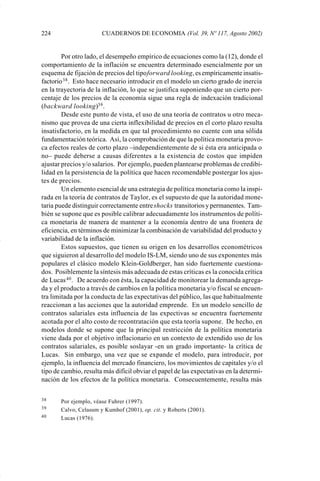224                    CUADERNOS DE ECONOMIA (Vol. 39, Nº 117, Agosto 2002)


                     Por otro lado, el desempeño empírico de ecuaciones como la (12), donde el
             comportamiento de la inflación se encuentra determinado esencialmente por un
             esquema de fijación de precios del tipo forward looking, es empíricamente insatis-
             factorio 38 . Esto hace necesario introducir en el modelo un cierto grado de inercia
             en la trayectoria de la inflación, lo que se justifica suponiendo que un cierto por-
             centaje de los precios de la economía sigue una regla de indexación tradicional
             (backward looking)39 .
                     Desde este punto de vista, el uso de una teoría de contratos u otro meca-
             nismo que provea de una cierta inflexibilidad de precios en el corto plazo resulta
             insatisfactorio, en la medida en que tal procedimiento no cuente con una sólida
             fundamentación teórica. Así, la comprobación de que la política monetaria provo-
             ca efectos reales de corto plazo –independientemente de si ésta era anticipada o
             no– puede deberse a causas diferentes a la existencia de costos que impiden
             ajustar precios y/o salarios. Por ejemplo, pueden plantearse problemas de credibi-
             lidad en la persistencia de la política que hacen recomendable postergar los ajus-
             tes de precios.
                     Un elemento esencial de una estrategia de política monetaria como la inspi-
             rada en la teoría de contratos de Taylor, es el supuesto de que la autoridad mone-
             taria puede distinguir correctamente entre shocks transitorios y permanentes. Tam-
             bién se supone que es posible calibrar adecuadamente los instrumentos de políti-
             ca monetaria de manera de mantener a la economía dentro de una frontera de
             eficiencia, en términos de minimizar la combinación de variabilidad del producto y
             variabilidad de la inflación.
                     Estos supuestos, que tienen su origen en los desarrollos econométricos
             que siguieron al desarrollo del modelo IS-LM, siendo uno de sus exponentes más
             populares el clásico modelo Klein-Goldberger, han sido fuertemente cuestiona-
             dos. Posiblemente la síntesis más adecuada de estas críticas es la conocida crítica
             de Lucas 40 . De acuerdo con ésta, la capacidad de monitorear la demanda agrega-
             da y el producto a través de cambios en la política monetaria y/o fiscal se encuen-
             tra limitada por la conducta de las expectativas del público, las que habitualmente
             reaccionan a las acciones que la autoridad emprende. En un modelo sencillo de
             contratos salariales esta influencia de las expectivas se encuentra fuertemente
             acotada por el alto costo de recontratación que esta teoría supone. De hecho, en
             modelos donde se supone que la principal restricción de la política monetaria
             viene dada por el objetivo inflacionario en un contexto de extendido uso de los
             contratos salariales, es posible soslayar -en un grado importante- la crítica de
             Lucas. Sin embargo, una vez que se expande el modelo, para introducir, por
             ejemplo, la influencia del mercado financiero, los movimientos de capitales y/o el
             tipo de cambio, resulta más difícil obviar el papel de las expectativas en la determi-
             nación de los efectos de la política monetaria. Consecuentemente, resulta más

             38     Por ejemplo, véase Fuhrer (1997).
             39     Calvo, Celasum y Kumhof (2001), op. cit. y Roberts (2001).
             40     Lucas (1976).




Art.F.Rosende.pm6                   224                                          25/07/02, 16:57
 