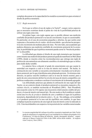 LA NUEVA SINTESIS KEYNESIANA                                                              225


                    complejo descansar en la capacidad de los modelos econométricos para orientar el
                    diseño de política monetaria.

                    3.2.2. Regla monetaria

                            En lo que se refiere al uso de reglas a la Taylor41 , surgen varios aspectos
                    que es necesario examinar desde el punto de vista de la posibilidad práctica de
                    utilizar una regla como ésta.
                            En primer lugar, esta regla supone que es posible obtener una medición
                    confiable del producto potencial o su tasa de crecimiento, lo que es cuestionable.
                    En particular, en el caso de economías pequeñas y abiertas, las que suelen estar
                    expuestas a frecuentes shocks reales –de diversa índole– que afectan las perspec-
                    tivas de crecimiento de mediano plazo de éstas. Por otro lado, aun aceptando que
                    pudiera obtenerse una medición confiable de crecimiento potencial de la econo-
                    mía, la posibilidad de que la política monetaria pueda cerrar la “brecha de produc-
                    to” es discutible.
                            La dificultad que plantea el diseño de una regla monetaria que incorpore
                    como insumo una medición del producto potencial queda de manifiesto en McCallum
                    (1999), donde se muestra cómo las recomendaciones que entrega una regla de
                    política de esta naturaleza son altamente sensibles a la metodología que se utilice
                    para medir dicha variable.
                            Lo anterior lleva a discutir el grado de conocimiento con que cuenta la
                    autoridad con respecto a cuál es la tasa de interés real neutral. De hecho, la
                    estimación de esta variable se encuentra estrechamente vinculada con la del pro-
                    ducto potencial, por lo que el problema antes planteado persiste. En términos más
                    directos, no parece sencillo establecer cuál es la tasa de interés neutral, para a
                    partir de este conocimiento definir los niveles de tasas de interés compatibles con
                    políticas conducentes a moderar o acelerar el crecimiento de la demanda agregada.
                            Las dificultades prácticas que plantea la utilización de una regla del tipo
                    Taylor, en un contexto donde el producto potencial se encuentra expuesto a fre-
                    cuentes shocks, es también reconocida en Woodford (2001). Para Woodford,
                    una ecuación como la (14) supone una trayectoria relativamente estable del pro-
                    ducto y la tasa de interés real natural (ρ). De este modo es fácil establecer cuándo
                    existe una brecha de producto distinta de cero y también el signo de la política
                    monetaria, dependiendo de la relación entre it - πt y ρ. Sin embargo, en la realidad
                    ni el producto potencial ni la tasa real de equilibrio son estables, lo que hace
                    compleja la puesta en práctica de una regla de tasas de interés como la indicada en
                    (14). Esta incertidumbre con respecto a la trayectoria de las variables mencionadas


                    41     La enorme popularidad del enfoque de política monetaria impulsado por John Taylor
                           queda de manifiesto al comprobar que la casi totalidad de los trabajos presentados en la
                           Conferencia “10 Años de Metas de Inflación: diseño, desempeño, desafíos” -organi-
                           zada por el Banco Central de Chile el año 2000- utiliza dicho modelo. Al respecto
                           véase Loayza y Soto (2001).




Art.F.Rosende.pm6                    225                                            25/07/02, 16:57
 