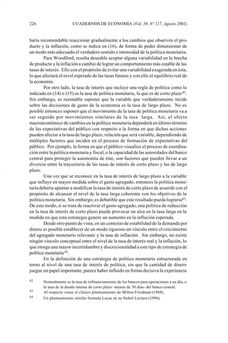 226                     CUADERNOS DE ECONOMIA (Vol. 39, Nº 117, Agosto 2002)


             haría recomendable reaccionar gradualmente a los cambios que observen el pro-
             ducto y la inflación, como se indica en (16), de forma de poder dimensionar de
             un modo más adecuado el verdadero sentido e intensidad de la política monetaria.
                     Para Woodford, resulta deseable aceptar alguna variabilidad en la brecha
             de producto y la inflación a cambio de lograr un comportamiento más estable de las
             tasas de interés. Ello con el propósito de evitar una variabilidad exagerada en ésta,
             lo que afectará el nivel esperado de las tasas futuras y con ello el equilibrio real de
             la economía.
                     Por otro lado, la tasa de interés que incluye una regla de política como la
             indicada en (14) o (15) es la tasa de política monetaria, la que es de corto plazo 42 .
             Sin embargo, es razonable suponer que la variable que verdaderamente incide
             sobre las decisiones de gasto de la economía es la tasa de largo plazo. No es
             posible entonces suponer que el movimiento de la tasa de política monetaria va a
             ser seguido por movimientos similares de la tasa larga. Así, el efecto
             macroeconómico de cambios en la política monetaria dependerá en último término
             de las expectativas del público con respecto a la forma en que dichas acciones
             pueden afectar a la tasa de largo plazo, relación que será variable, dependiendo de
             múltiples factores que inciden en el proceso de formación de expectativas del
             público. Por ejemplo, la forma en que el público visualice el proceso de coordina-
             ción entre la política monetaria y fiscal, o la capacidad de las autoridades del banco
             central para proteger la autonomía de éste, son factores que pueden llevar a un
             divorcio entre la trayectoria de las tasas de interés de corto plazo y las de largo
             plazo.
                     Una vez que se reconoce en la tasa de interés de largo plazo a la variable
             que influye en mayor medida sobre el gasto agregado, entonces la política mone-
             taria debería apuntar a modificar la tasa de interés de corto plazo de acuerdo con el
             propósito de alcanzar el nivel de la tasa larga coherente con los objetivos de la
             política monetaria. Sin embargo, es debatible que este resultado pueda lograrse43 .
             De este modo, si se trata de reactivar el gasto agregado, una política de reducción
             en la tasa de interés de corto plazo puede provocar un alza en la tasa larga en la
             medida en que esta estrategia genere un aumento en la inflación esperada.
                     Desde otro punto de vista, en un contexto de estabilidad de la demanda por
             dinero es posible establecer de un modo riguroso un vínculo entre el crecimiento
             del agregado monetario relevante y la tasa de inflación. Sin embargo, no existe
             ningún vínculo conceptual entre el nivel de la tasa de interés real y la inflación, lo
             que otorga una mayor incertidumbre y discrecionalidad a este tipo de estrategia de
             política monetaria 44 .
                     En la definición de una estrategia de política monetaria estructurada en
             torno al nivel de una tasa de interés de política, sin que la cantidad de dinero
             juegue un papel importante, parece haber influido en forma decisiva la experiencia

             42     Normalmente es la tasa de refinanciamiento de los bancos para operaciones a un día, o
                    la tasa de la deuda interna de corto plazo -menos de 30 días- del banco central.
             43     Al respecto véase el clásico planteamiento de Milton Friedman (1968).
             44     Un planteamiento similar formula Lucas en su Nobel Lecture (1996).




Art.F.Rosende.pm6                    226                                          25/07/02, 16:57
 
