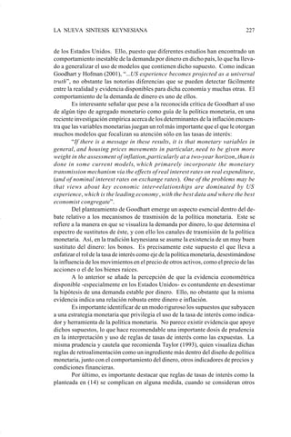 LA NUEVA SINTESIS KEYNESIANA                                                        227


                    de los Estados Unidos. Ello, puesto que diferentes estudios han encontrado un
                    comportamiento inestable de la demanda por dinero en dicho país, lo que ha lleva-
                    do a generalizar el uso de modelos que contienen dicho supuesto. Como indican
                    Goodhart y Hofman (2001), “...US experience becomes projected as a universal
                    truth”, no obstante las notorias diferencias que se pueden detectar fácilmente
                    entre la realidad y evidencia disponibles para dicha economía y muchas otras. El
                    comportamiento de la demanda de dinero es uno de ellos.
                            Es interesante señalar que pese a la reconocida crítica de Goodhart al uso
                    de algún tipo de agregado monetario como guía de la política monetaria, en una
                    reciente investigación empírica acerca de los determinantes de la inflación encuen-
                    tra que las variables monetarias juegan un rol más importante que el que le otorgan
                    muchos modelos que focalizan su atención sólo en las tasas de interés:
                            “If there is a message in these results, it is that monetary variables in
                    general, and housing prices movements in particular, need to be given more
                    weight in the assessment of inflation, particularly at a two-year horizon, than is
                    done in some current models, which primarely incorporate the monetary
                    transmission mechanism via the effects of real interest rates on real expenditure,
                    (and of nominal interest rates on exchange rates). One of the problems may be
                    that views about key economic inter-relationships are dominated by US
                    experience, which is the leading economy, with the best data and where the best
                    economist congregate”.
                            Del planteamiento de Goodhart emerge un aspecto esencial dentro del de-
                    bate relativo a los mecanismos de trasmisión de la política monetaria. Este se
                    refiere a la manera en que se visualiza la demanda por dinero, lo que determina el
                    espectro de sustitutos de éste, y con ello los canales de trasmisión de la política
                    monetaria. Así, en la tradición keynesiana se asume la existencia de un muy buen
                    sustituto del dinero: los bonos. Es precisamente este supuesto el que lleva a
                    enfatizar el rol de la tasa de interés como eje de la política monetaria, desestimándose
                    la influencia de los movimientos en el precio de otros activos, como el precio de las
                    acciones o el de los bienes raíces.
                            A lo anterior se añade la percepción de que la evidencia econométrica
                    disponible -especialmente en los Estados Unidos- es contundente en desestimar
                    la hipótesis de una demanda estable por dinero. Ello, no obstante que la misma
                    evidencia indica una relación robusta entre dinero e inflación.
                            Es importante identificar de un modo riguroso los supuestos que subyacen
                    a una estrategia monetaria que privilegia el uso de la tasa de interés como indica-
                    dor y herramienta de la política monetaria. No parece existir evidencia que apoye
                    dichos supuestos, lo que hace recomendable una importante dosis de prudencia
                    en la interpretación y uso de reglas de tasas de interés como las expuestas. La
                    misma prudencia y cautela que recomienda Taylor (1993), quien visualiza dichas
                    reglas de retroalimentación como un ingrediente más dentro del diseño de política
                    monetaria, junto con el comportamiento del dinero, otros indicadores de precios y
                    condiciones financieras.
                            Por último, es importante destacar que reglas de tasas de interés como la
                    planteada en (14) se complican en alguna medida, cuando se consideran otros




Art.F.Rosende.pm6                    227                                       25/07/02, 16:57
 