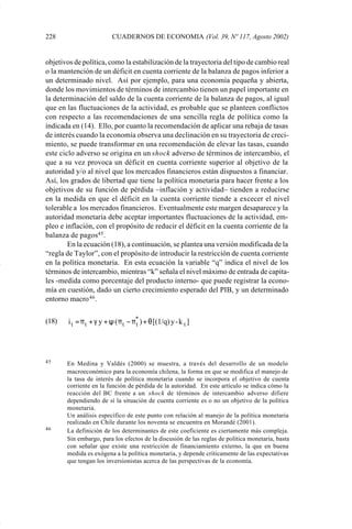 228                        CUADERNOS DE ECONOMIA (Vol. 39, Nº 117, Agosto 2002)


             objetivos de política, como la estabilización de la trayectoria del tipo de cambio real
             o la mantención de un déficit en cuenta corriente de la balanza de pagos inferior a
             un determinado nivel. Así por ejemplo, para una economía pequeña y abierta,
             donde los movimientos de términos de intercambio tienen un papel importante en
             la determinación del saldo de la cuenta corriente de la balanza de pagos, al igual
             que en las fluctuaciones de la actividad, es probable que se planteen conflictos
             con respecto a las recomendaciones de una sencilla regla de política como la
             indicada en (14). Ello, por cuanto la recomendación de aplicar una rebaja de tasas
             de interés cuando la economía observa una declinación en su trayectoria de creci-
             miento, se puede transformar en una recomendación de elevar las tasas, cuando
             este ciclo adverso se origina en un shock adverso de términos de intercambio, el
             que a su vez provoca un déficit en cuenta corriente superior al objetivo de la
             autoridad y/o al nivel que los mercados financieros están dispuestos a financiar.
             Así, los grados de libertad que tiene la política monetaria para hacer frente a los
             objetivos de su función de pérdida –inflación y actividad– tienden a reducirse
             en la medida en que el déficit en la cuenta corriente tiende a excecer el nivel
             tolerable a los mercados financieros. Eventualmente este margen desaparece y la
             autoridad monetaria debe aceptar importantes fluctuaciones de la actividad, em-
             pleo e inflación, con el propósito de reducir el déficit en la cuenta corriente de la
             balanza de pagos45 .
                     En la ecuación (18), a continuación, se plantea una versión modificada de la
             “regla de Taylor”, con el propósito de introducir la restricción de cuenta corriente
             en la política monetaria. En esta ecuación la variable “q” indica el nivel de los
             términos de intercambio, mientras “k” señala el nivel máximo de entrada de capita-
             les -medida como porcentaje del producto interno- que puede registrar la econo-
             mía en cuestión, dado un cierto crecimiento esperado del PIB, y un determinado
             entorno macro 46 .


             (18)    i t = π t + γ y + ψ ( π t − π* ) + θ [(1/q) y - k t ]
                                                  t




             45     En Medina y Valdés (2000) se muestra, a través del desarrollo de un modelo
                    macroeconómico para la economía chilena, la forma en que se modifica el manejo de
                    la tasa de interés de polìtica monetaria cuando se incorpora el objetivo de cuenta
                    corriente en la función de pérdida de la autoridad. En este artículo se indica cómo la
                    reacción del BC frente a un shock de términos de intercambio adverso difiere
                    dependiendo de sí la situación de cuenta corriente es o no un objetivo de la política
                    monetaria.
                    Un análisis específico de este punto con relación al manejo de la política monetaria
                    realizado en Chile durante los noventa se encuentra en Morandé (2001).
             46     La definición de los determinantes de este coeficiente es ciertamente más compleja.
                    Sin embargo, para los efectos de la discusión de las reglas de política monetaria, basta
                    con señalar que existe una restricción de financiamiento externo, la que en buena
                    medida es exógena a la política monetaria, y depende críticamente de las expectativas
                    que tengan los inversionistas acerca de las perspectivas de la economía.




Art.F.Rosende.pm6                       228                                         25/07/02, 16:57
 